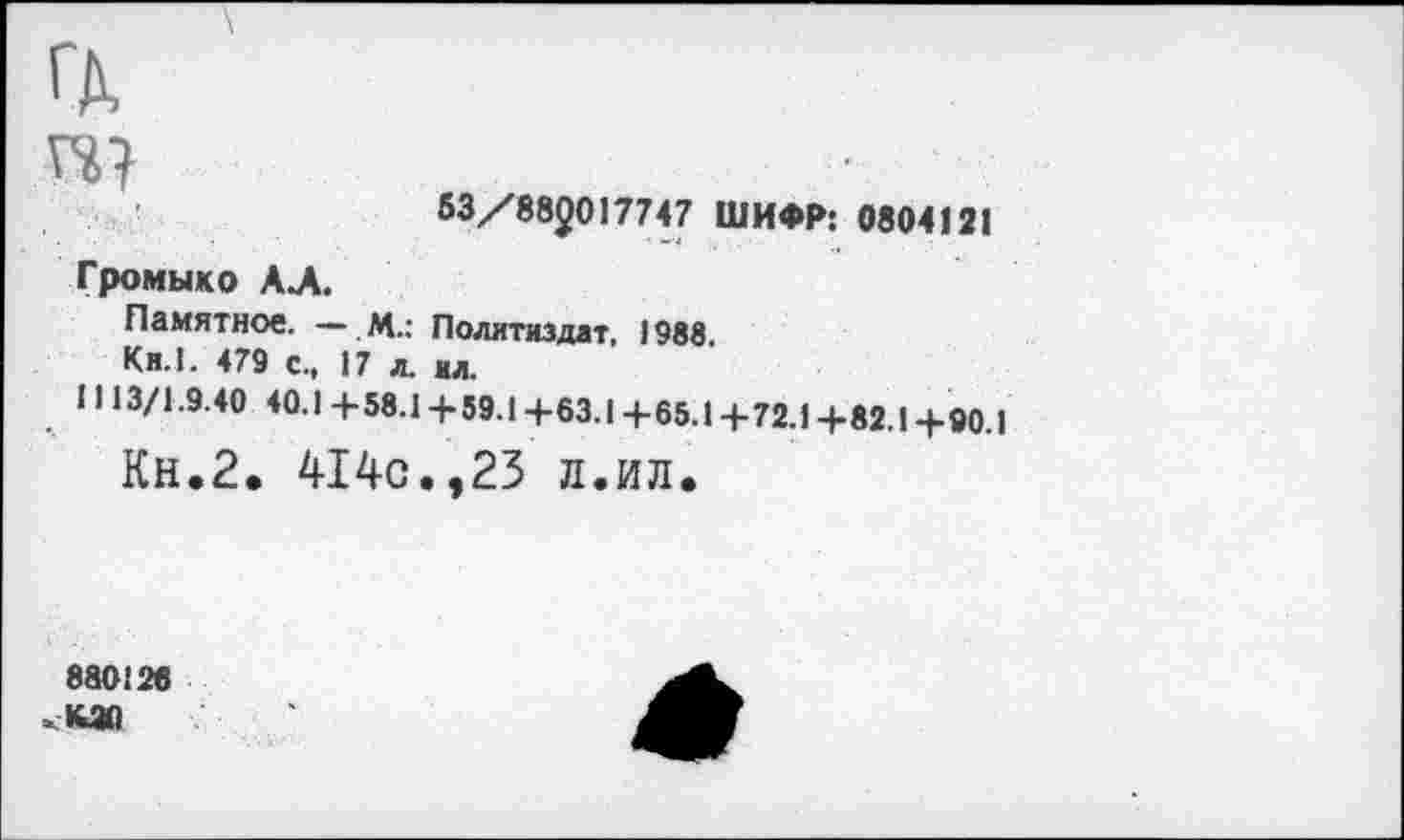 ﻿ГД.
гс?
53/882017747 ШИФР: 0804121
Громыко АЛ.
Памятное. — м.: Политиздат, 1988.
Ки.1. 479 с., 17 л. ил.
И 13/1.9.40 40.14-58.14-59.14-63.14-65.14-72.14-82.14-90.1
Кн.2. 414с.,23 л.ил.
880120 КЖ)